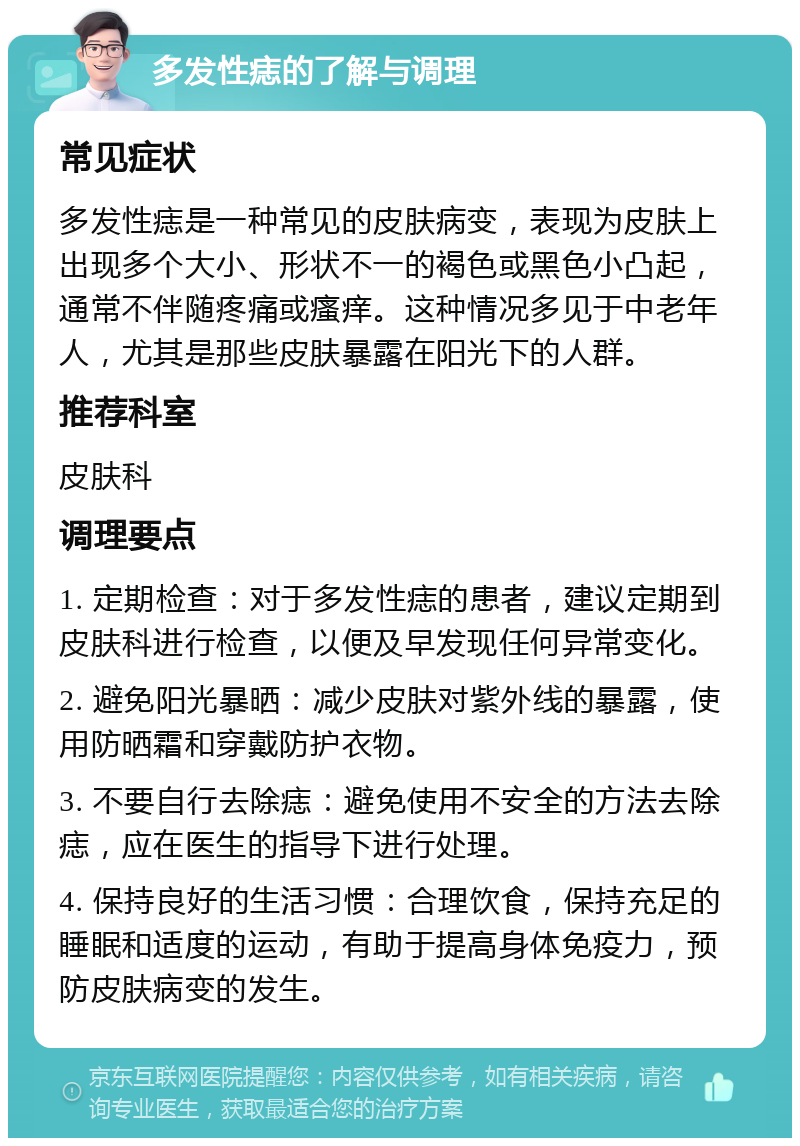 多发性痣的了解与调理 常见症状 多发性痣是一种常见的皮肤病变，表现为皮肤上出现多个大小、形状不一的褐色或黑色小凸起，通常不伴随疼痛或瘙痒。这种情况多见于中老年人，尤其是那些皮肤暴露在阳光下的人群。 推荐科室 皮肤科 调理要点 1. 定期检查：对于多发性痣的患者，建议定期到皮肤科进行检查，以便及早发现任何异常变化。 2. 避免阳光暴晒：减少皮肤对紫外线的暴露，使用防晒霜和穿戴防护衣物。 3. 不要自行去除痣：避免使用不安全的方法去除痣，应在医生的指导下进行处理。 4. 保持良好的生活习惯：合理饮食，保持充足的睡眠和适度的运动，有助于提高身体免疫力，预防皮肤病变的发生。