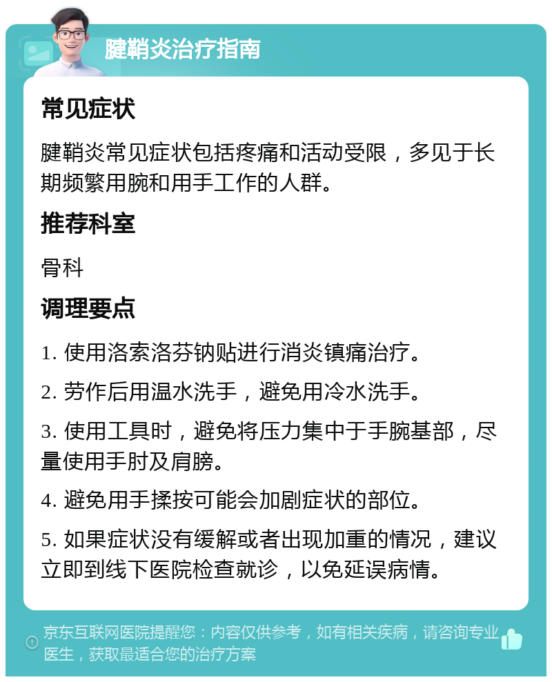 腱鞘炎治疗指南 常见症状 腱鞘炎常见症状包括疼痛和活动受限，多见于长期频繁用腕和用手工作的人群。 推荐科室 骨科 调理要点 1. 使用洛索洛芬钠贴进行消炎镇痛治疗。 2. 劳作后用温水洗手，避免用冷水洗手。 3. 使用工具时，避免将压力集中于手腕基部，尽量使用手肘及肩膀。 4. 避免用手揉按可能会加剧症状的部位。 5. 如果症状没有缓解或者出现加重的情况，建议立即到线下医院检查就诊，以免延误病情。