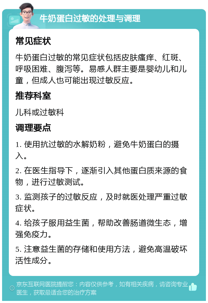 牛奶蛋白过敏的处理与调理 常见症状 牛奶蛋白过敏的常见症状包括皮肤瘙痒、红斑、呼吸困难、腹泻等。易感人群主要是婴幼儿和儿童，但成人也可能出现过敏反应。 推荐科室 儿科或过敏科 调理要点 1. 使用抗过敏的水解奶粉，避免牛奶蛋白的摄入。 2. 在医生指导下，逐渐引入其他蛋白质来源的食物，进行过敏测试。 3. 监测孩子的过敏反应，及时就医处理严重过敏症状。 4. 给孩子服用益生菌，帮助改善肠道微生态，增强免疫力。 5. 注意益生菌的存储和使用方法，避免高温破坏活性成分。