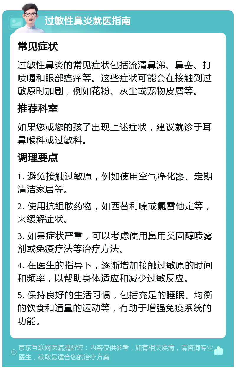 过敏性鼻炎就医指南 常见症状 过敏性鼻炎的常见症状包括流清鼻涕、鼻塞、打喷嚏和眼部瘙痒等。这些症状可能会在接触到过敏原时加剧，例如花粉、灰尘或宠物皮屑等。 推荐科室 如果您或您的孩子出现上述症状，建议就诊于耳鼻喉科或过敏科。 调理要点 1. 避免接触过敏原，例如使用空气净化器、定期清洁家居等。 2. 使用抗组胺药物，如西替利嗪或氯雷他定等，来缓解症状。 3. 如果症状严重，可以考虑使用鼻用类固醇喷雾剂或免疫疗法等治疗方法。 4. 在医生的指导下，逐渐增加接触过敏原的时间和频率，以帮助身体适应和减少过敏反应。 5. 保持良好的生活习惯，包括充足的睡眠、均衡的饮食和适量的运动等，有助于增强免疫系统的功能。