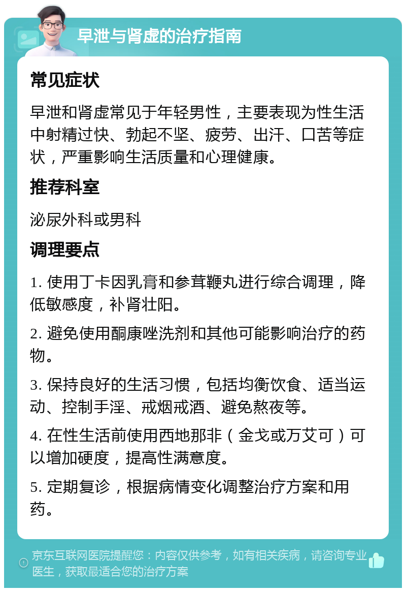 早泄与肾虚的治疗指南 常见症状 早泄和肾虚常见于年轻男性，主要表现为性生活中射精过快、勃起不坚、疲劳、出汗、口苦等症状，严重影响生活质量和心理健康。 推荐科室 泌尿外科或男科 调理要点 1. 使用丁卡因乳膏和参茸鞭丸进行综合调理，降低敏感度，补肾壮阳。 2. 避免使用酮康唑洗剂和其他可能影响治疗的药物。 3. 保持良好的生活习惯，包括均衡饮食、适当运动、控制手淫、戒烟戒酒、避免熬夜等。 4. 在性生活前使用西地那非（金戈或万艾可）可以增加硬度，提高性满意度。 5. 定期复诊，根据病情变化调整治疗方案和用药。