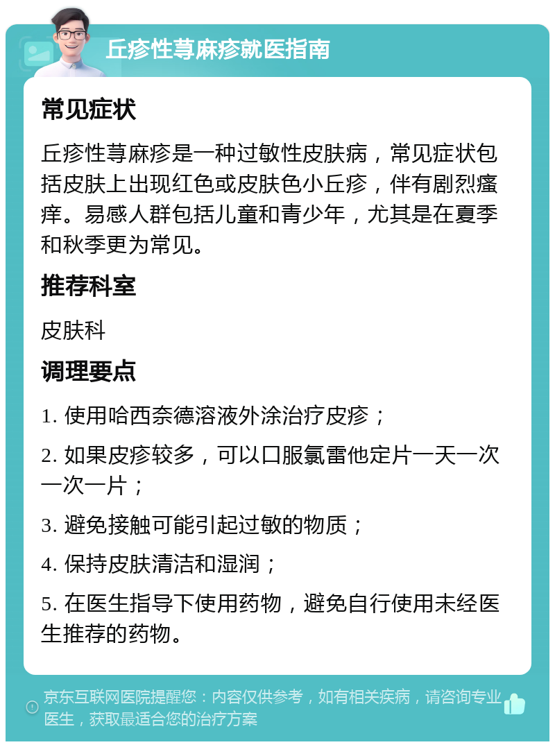 丘疹性荨麻疹就医指南 常见症状 丘疹性荨麻疹是一种过敏性皮肤病，常见症状包括皮肤上出现红色或皮肤色小丘疹，伴有剧烈瘙痒。易感人群包括儿童和青少年，尤其是在夏季和秋季更为常见。 推荐科室 皮肤科 调理要点 1. 使用哈西奈德溶液外涂治疗皮疹； 2. 如果皮疹较多，可以口服氯雷他定片一天一次一次一片； 3. 避免接触可能引起过敏的物质； 4. 保持皮肤清洁和湿润； 5. 在医生指导下使用药物，避免自行使用未经医生推荐的药物。