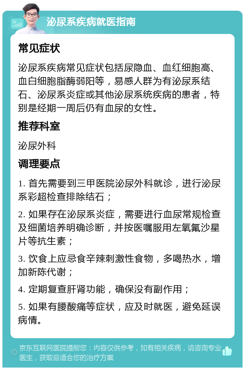 泌尿系疾病就医指南 常见症状 泌尿系疾病常见症状包括尿隐血、血红细胞高、血白细胞脂酶弱阳等，易感人群为有泌尿系结石、泌尿系炎症或其他泌尿系统疾病的患者，特别是经期一周后仍有血尿的女性。 推荐科室 泌尿外科 调理要点 1. 首先需要到三甲医院泌尿外科就诊，进行泌尿系彩超检查排除结石； 2. 如果存在泌尿系炎症，需要进行血尿常规检查及细菌培养明确诊断，并按医嘱服用左氧氟沙星片等抗生素； 3. 饮食上应忌食辛辣刺激性食物，多喝热水，增加新陈代谢； 4. 定期复查肝肾功能，确保没有副作用； 5. 如果有腰酸痛等症状，应及时就医，避免延误病情。