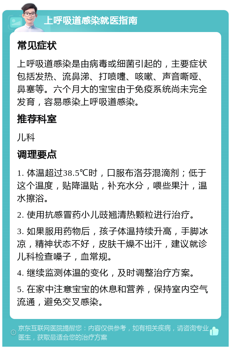 上呼吸道感染就医指南 常见症状 上呼吸道感染是由病毒或细菌引起的，主要症状包括发热、流鼻涕、打喷嚏、咳嗽、声音嘶哑、鼻塞等。六个月大的宝宝由于免疫系统尚未完全发育，容易感染上呼吸道感染。 推荐科室 儿科 调理要点 1. 体温超过38.5℃时，口服布洛芬混滴剂；低于这个温度，贴降温贴，补充水分，喂些果汁，温水擦浴。 2. 使用抗感冒药小儿豉翘清热颗粒进行治疗。 3. 如果服用药物后，孩子体温持续升高，手脚冰凉，精神状态不好，皮肤干燥不出汗，建议就诊儿科检查嗓子，血常规。 4. 继续监测体温的变化，及时调整治疗方案。 5. 在家中注意宝宝的休息和营养，保持室内空气流通，避免交叉感染。