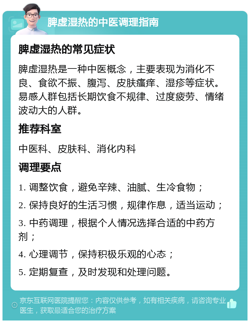 脾虚湿热的中医调理指南 脾虚湿热的常见症状 脾虚湿热是一种中医概念，主要表现为消化不良、食欲不振、腹泻、皮肤瘙痒、湿疹等症状。易感人群包括长期饮食不规律、过度疲劳、情绪波动大的人群。 推荐科室 中医科、皮肤科、消化内科 调理要点 1. 调整饮食，避免辛辣、油腻、生冷食物； 2. 保持良好的生活习惯，规律作息，适当运动； 3. 中药调理，根据个人情况选择合适的中药方剂； 4. 心理调节，保持积极乐观的心态； 5. 定期复查，及时发现和处理问题。