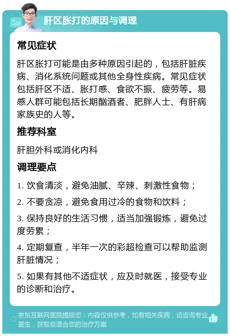 肝区胀打的原因与调理 常见症状 肝区胀打可能是由多种原因引起的，包括肝脏疾病、消化系统问题或其他全身性疾病。常见症状包括肝区不适、胀打感、食欲不振、疲劳等。易感人群可能包括长期酗酒者、肥胖人士、有肝病家族史的人等。 推荐科室 肝胆外科或消化内科 调理要点 1. 饮食清淡，避免油腻、辛辣、刺激性食物； 2. 不要贪凉，避免食用过冷的食物和饮料； 3. 保持良好的生活习惯，适当加强锻炼，避免过度劳累； 4. 定期复查，半年一次的彩超检查可以帮助监测肝脏情况； 5. 如果有其他不适症状，应及时就医，接受专业的诊断和治疗。