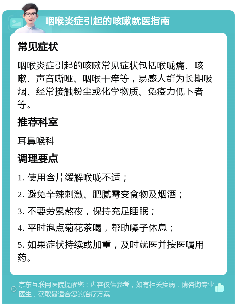 咽喉炎症引起的咳嗽就医指南 常见症状 咽喉炎症引起的咳嗽常见症状包括喉咙痛、咳嗽、声音嘶哑、咽喉干痒等，易感人群为长期吸烟、经常接触粉尘或化学物质、免疫力低下者等。 推荐科室 耳鼻喉科 调理要点 1. 使用含片缓解喉咙不适； 2. 避免辛辣刺激、肥腻霉变食物及烟酒； 3. 不要劳累熬夜，保持充足睡眠； 4. 平时泡点菊花茶喝，帮助嗓子休息； 5. 如果症状持续或加重，及时就医并按医嘱用药。