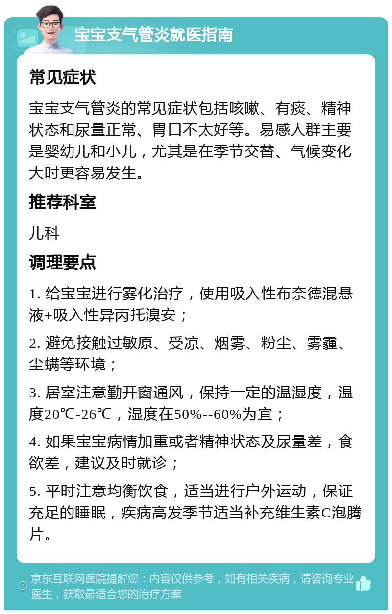 宝宝支气管炎就医指南 常见症状 宝宝支气管炎的常见症状包括咳嗽、有痰、精神状态和尿量正常、胃口不太好等。易感人群主要是婴幼儿和小儿，尤其是在季节交替、气候变化大时更容易发生。 推荐科室 儿科 调理要点 1. 给宝宝进行雾化治疗，使用吸入性布奈德混悬液+吸入性异丙托溴安； 2. 避免接触过敏原、受凉、烟雾、粉尘、雾霾、尘螨等环境； 3. 居室注意勤开窗通风，保持一定的温湿度，温度20℃-26℃，湿度在50%--60%为宜； 4. 如果宝宝病情加重或者精神状态及尿量差，食欲差，建议及时就诊； 5. 平时注意均衡饮食，适当进行户外运动，保证充足的睡眠，疾病高发季节适当补充维生素C泡腾片。