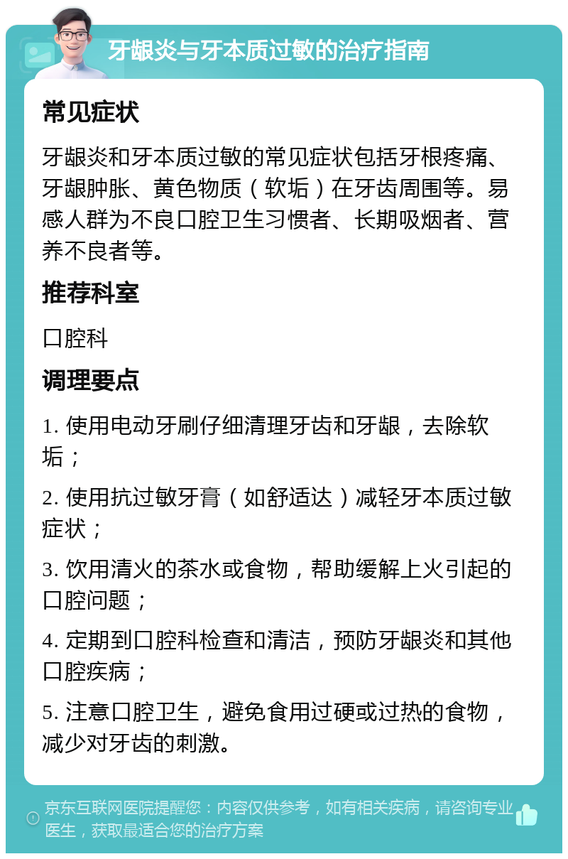 牙龈炎与牙本质过敏的治疗指南 常见症状 牙龈炎和牙本质过敏的常见症状包括牙根疼痛、牙龈肿胀、黄色物质（软垢）在牙齿周围等。易感人群为不良口腔卫生习惯者、长期吸烟者、营养不良者等。 推荐科室 口腔科 调理要点 1. 使用电动牙刷仔细清理牙齿和牙龈，去除软垢； 2. 使用抗过敏牙膏（如舒适达）减轻牙本质过敏症状； 3. 饮用清火的茶水或食物，帮助缓解上火引起的口腔问题； 4. 定期到口腔科检查和清洁，预防牙龈炎和其他口腔疾病； 5. 注意口腔卫生，避免食用过硬或过热的食物，减少对牙齿的刺激。