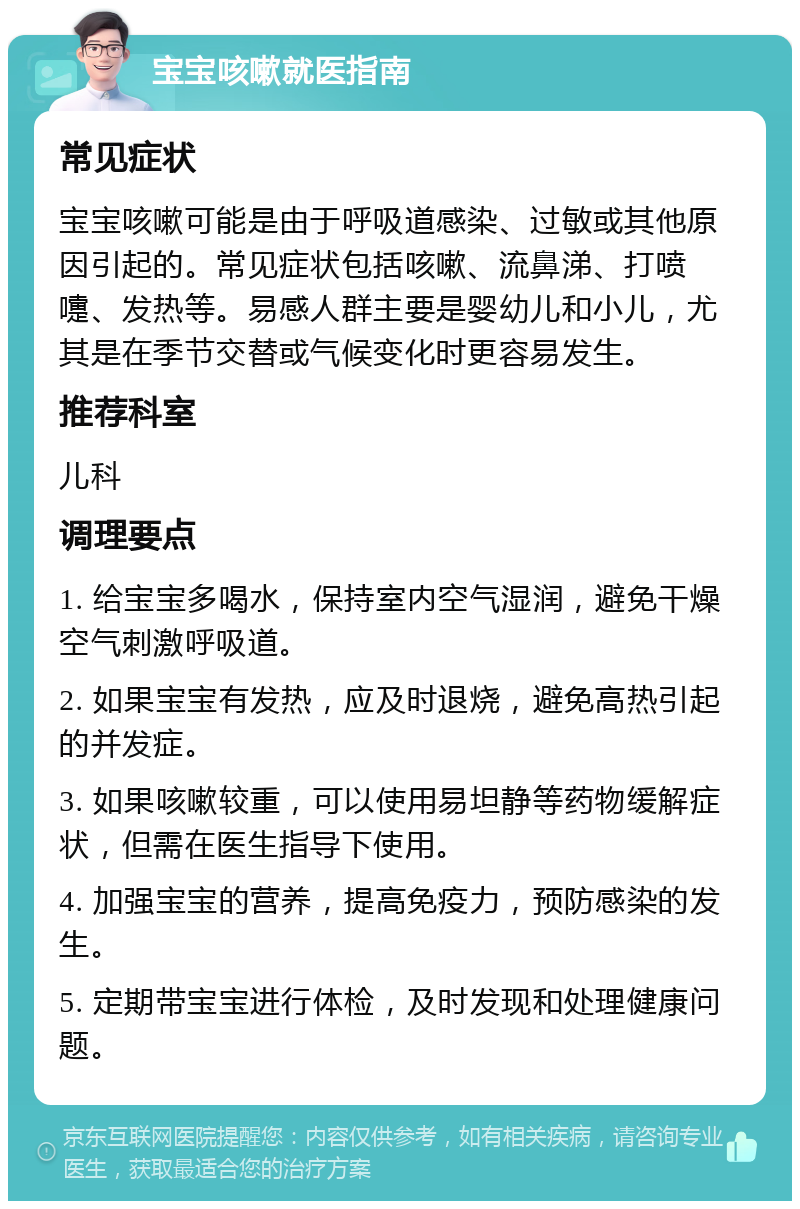 宝宝咳嗽就医指南 常见症状 宝宝咳嗽可能是由于呼吸道感染、过敏或其他原因引起的。常见症状包括咳嗽、流鼻涕、打喷嚏、发热等。易感人群主要是婴幼儿和小儿，尤其是在季节交替或气候变化时更容易发生。 推荐科室 儿科 调理要点 1. 给宝宝多喝水，保持室内空气湿润，避免干燥空气刺激呼吸道。 2. 如果宝宝有发热，应及时退烧，避免高热引起的并发症。 3. 如果咳嗽较重，可以使用易坦静等药物缓解症状，但需在医生指导下使用。 4. 加强宝宝的营养，提高免疫力，预防感染的发生。 5. 定期带宝宝进行体检，及时发现和处理健康问题。