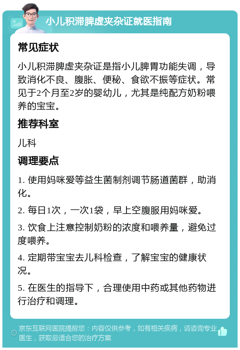 小儿积滞脾虚夹杂证就医指南 常见症状 小儿积滞脾虚夹杂证是指小儿脾胃功能失调，导致消化不良、腹胀、便秘、食欲不振等症状。常见于2个月至2岁的婴幼儿，尤其是纯配方奶粉喂养的宝宝。 推荐科室 儿科 调理要点 1. 使用妈咪爱等益生菌制剂调节肠道菌群，助消化。 2. 每日1次，一次1袋，早上空腹服用妈咪爱。 3. 饮食上注意控制奶粉的浓度和喂养量，避免过度喂养。 4. 定期带宝宝去儿科检查，了解宝宝的健康状况。 5. 在医生的指导下，合理使用中药或其他药物进行治疗和调理。