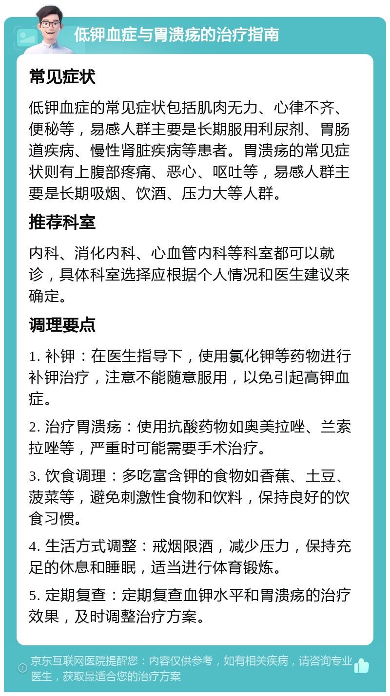 低钾血症与胃溃疡的治疗指南 常见症状 低钾血症的常见症状包括肌肉无力、心律不齐、便秘等，易感人群主要是长期服用利尿剂、胃肠道疾病、慢性肾脏疾病等患者。胃溃疡的常见症状则有上腹部疼痛、恶心、呕吐等，易感人群主要是长期吸烟、饮酒、压力大等人群。 推荐科室 内科、消化内科、心血管内科等科室都可以就诊，具体科室选择应根据个人情况和医生建议来确定。 调理要点 1. 补钾：在医生指导下，使用氯化钾等药物进行补钾治疗，注意不能随意服用，以免引起高钾血症。 2. 治疗胃溃疡：使用抗酸药物如奥美拉唑、兰索拉唑等，严重时可能需要手术治疗。 3. 饮食调理：多吃富含钾的食物如香蕉、土豆、菠菜等，避免刺激性食物和饮料，保持良好的饮食习惯。 4. 生活方式调整：戒烟限酒，减少压力，保持充足的休息和睡眠，适当进行体育锻炼。 5. 定期复查：定期复查血钾水平和胃溃疡的治疗效果，及时调整治疗方案。