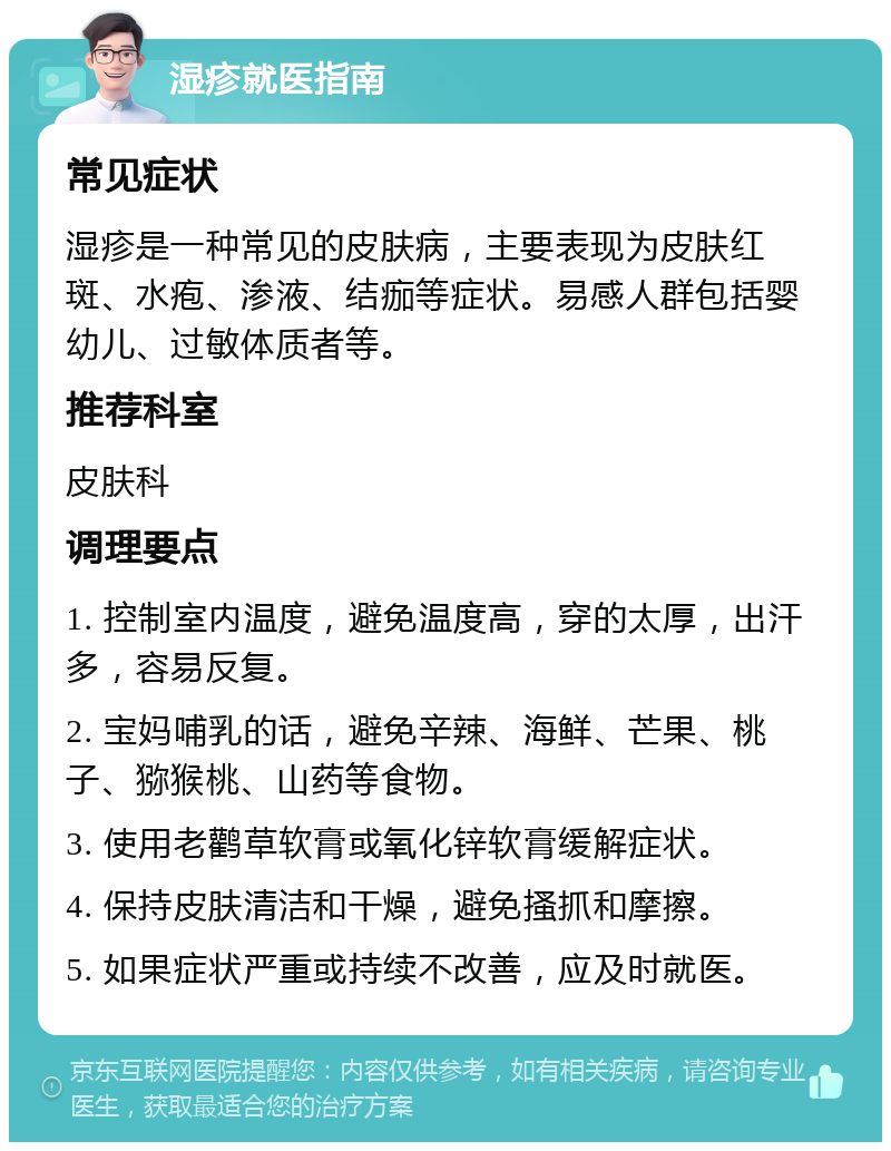 湿疹就医指南 常见症状 湿疹是一种常见的皮肤病，主要表现为皮肤红斑、水疱、渗液、结痂等症状。易感人群包括婴幼儿、过敏体质者等。 推荐科室 皮肤科 调理要点 1. 控制室内温度，避免温度高，穿的太厚，出汗多，容易反复。 2. 宝妈哺乳的话，避免辛辣、海鲜、芒果、桃子、猕猴桃、山药等食物。 3. 使用老鹳草软膏或氧化锌软膏缓解症状。 4. 保持皮肤清洁和干燥，避免搔抓和摩擦。 5. 如果症状严重或持续不改善，应及时就医。