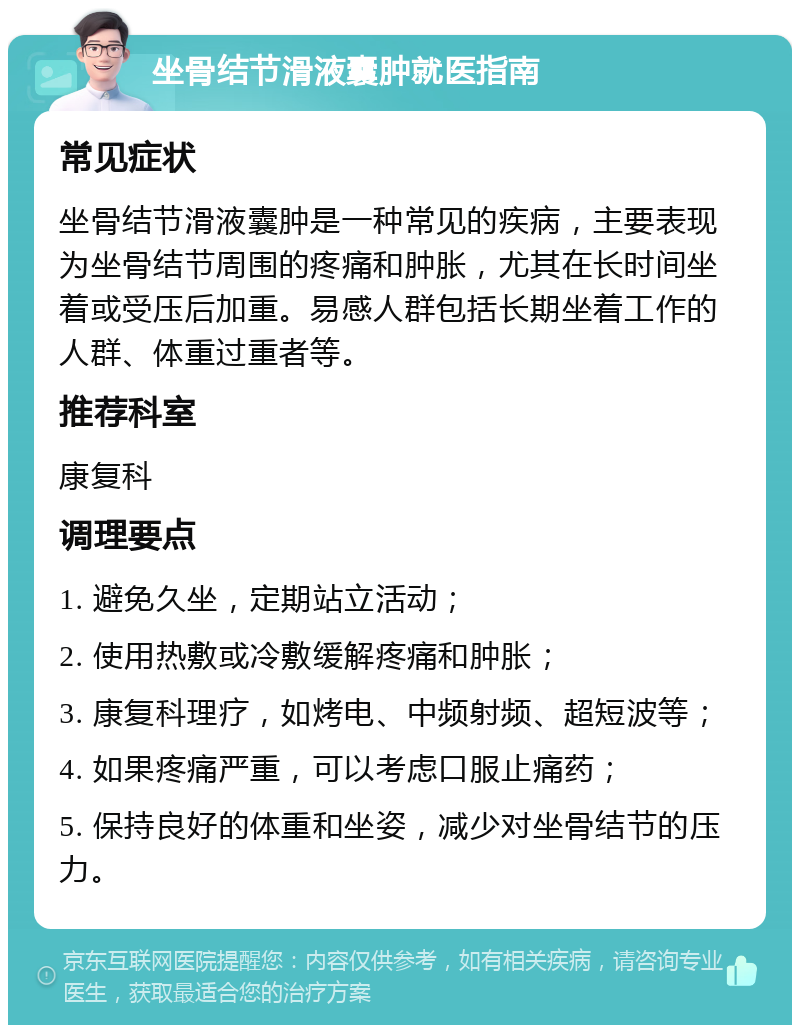 坐骨结节滑液囊肿就医指南 常见症状 坐骨结节滑液囊肿是一种常见的疾病，主要表现为坐骨结节周围的疼痛和肿胀，尤其在长时间坐着或受压后加重。易感人群包括长期坐着工作的人群、体重过重者等。 推荐科室 康复科 调理要点 1. 避免久坐，定期站立活动； 2. 使用热敷或冷敷缓解疼痛和肿胀； 3. 康复科理疗，如烤电、中频射频、超短波等； 4. 如果疼痛严重，可以考虑口服止痛药； 5. 保持良好的体重和坐姿，减少对坐骨结节的压力。