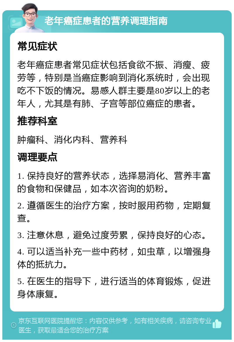 老年癌症患者的营养调理指南 常见症状 老年癌症患者常见症状包括食欲不振、消瘦、疲劳等，特别是当癌症影响到消化系统时，会出现吃不下饭的情况。易感人群主要是80岁以上的老年人，尤其是有肺、子宫等部位癌症的患者。 推荐科室 肿瘤科、消化内科、营养科 调理要点 1. 保持良好的营养状态，选择易消化、营养丰富的食物和保健品，如本次咨询的奶粉。 2. 遵循医生的治疗方案，按时服用药物，定期复查。 3. 注意休息，避免过度劳累，保持良好的心态。 4. 可以适当补充一些中药材，如虫草，以增强身体的抵抗力。 5. 在医生的指导下，进行适当的体育锻炼，促进身体康复。