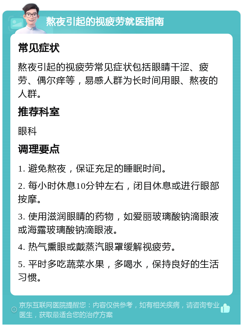 熬夜引起的视疲劳就医指南 常见症状 熬夜引起的视疲劳常见症状包括眼睛干涩、疲劳、偶尔痒等，易感人群为长时间用眼、熬夜的人群。 推荐科室 眼科 调理要点 1. 避免熬夜，保证充足的睡眠时间。 2. 每小时休息10分钟左右，闭目休息或进行眼部按摩。 3. 使用滋润眼睛的药物，如爱丽玻璃酸钠滴眼液或海露玻璃酸钠滴眼液。 4. 热气熏眼或戴蒸汽眼罩缓解视疲劳。 5. 平时多吃蔬菜水果，多喝水，保持良好的生活习惯。