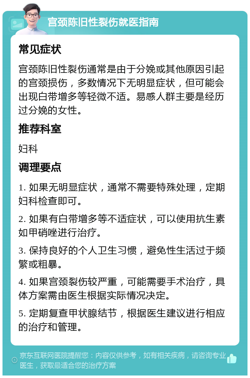 宫颈陈旧性裂伤就医指南 常见症状 宫颈陈旧性裂伤通常是由于分娩或其他原因引起的宫颈损伤，多数情况下无明显症状，但可能会出现白带增多等轻微不适。易感人群主要是经历过分娩的女性。 推荐科室 妇科 调理要点 1. 如果无明显症状，通常不需要特殊处理，定期妇科检查即可。 2. 如果有白带增多等不适症状，可以使用抗生素如甲硝唑进行治疗。 3. 保持良好的个人卫生习惯，避免性生活过于频繁或粗暴。 4. 如果宫颈裂伤较严重，可能需要手术治疗，具体方案需由医生根据实际情况决定。 5. 定期复查甲状腺结节，根据医生建议进行相应的治疗和管理。