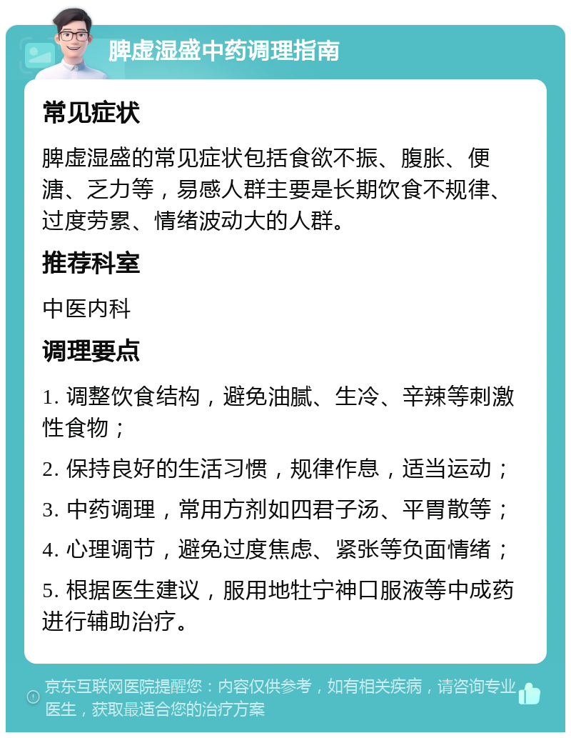 脾虚湿盛中药调理指南 常见症状 脾虚湿盛的常见症状包括食欲不振、腹胀、便溏、乏力等，易感人群主要是长期饮食不规律、过度劳累、情绪波动大的人群。 推荐科室 中医内科 调理要点 1. 调整饮食结构，避免油腻、生冷、辛辣等刺激性食物； 2. 保持良好的生活习惯，规律作息，适当运动； 3. 中药调理，常用方剂如四君子汤、平胃散等； 4. 心理调节，避免过度焦虑、紧张等负面情绪； 5. 根据医生建议，服用地牡宁神口服液等中成药进行辅助治疗。