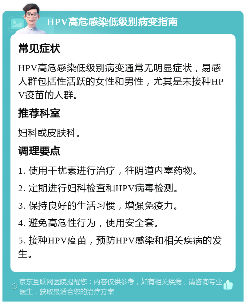 HPV高危感染低级别病变指南 常见症状 HPV高危感染低级别病变通常无明显症状，易感人群包括性活跃的女性和男性，尤其是未接种HPV疫苗的人群。 推荐科室 妇科或皮肤科。 调理要点 1. 使用干扰素进行治疗，往阴道内塞药物。 2. 定期进行妇科检查和HPV病毒检测。 3. 保持良好的生活习惯，增强免疫力。 4. 避免高危性行为，使用安全套。 5. 接种HPV疫苗，预防HPV感染和相关疾病的发生。