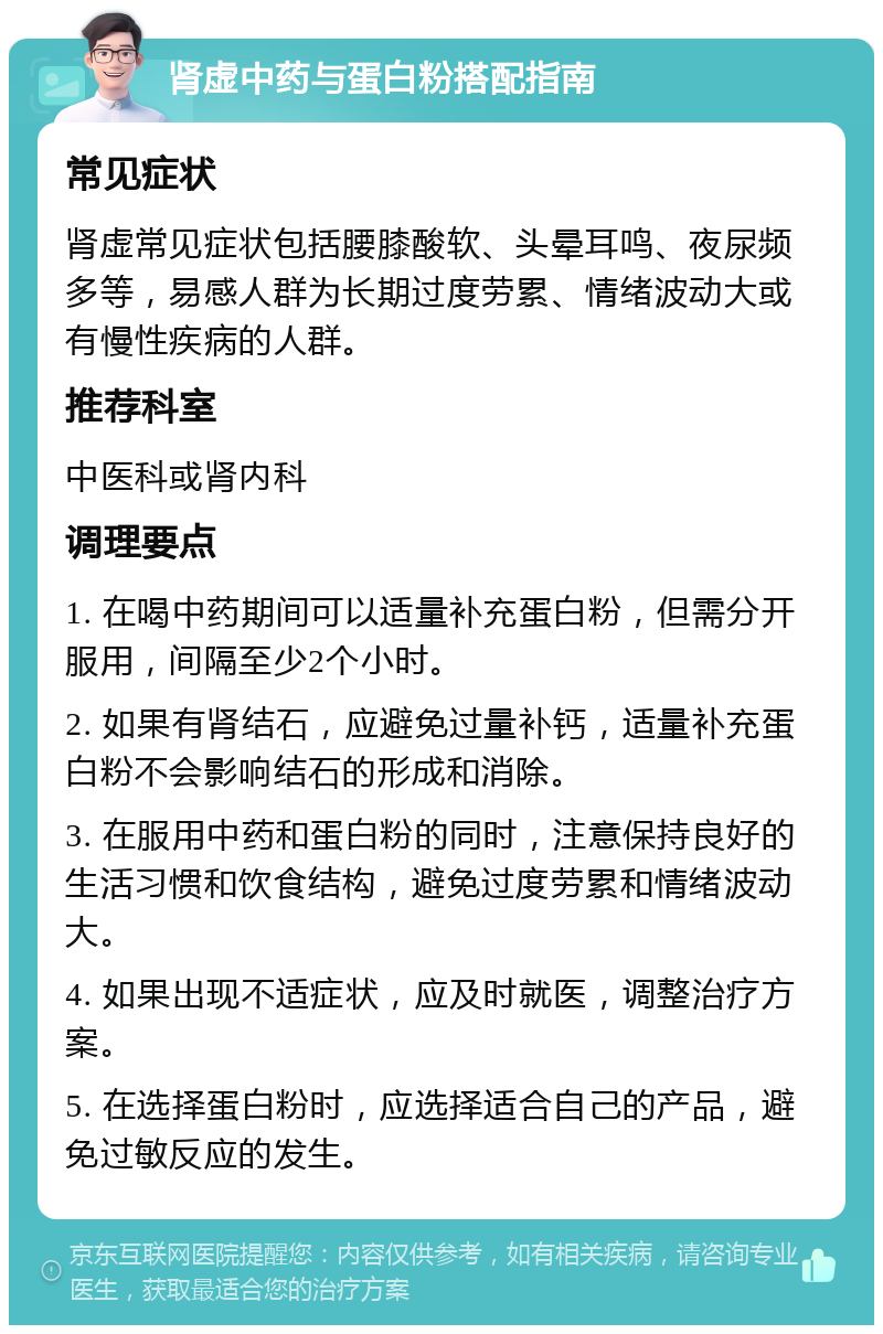 肾虚中药与蛋白粉搭配指南 常见症状 肾虚常见症状包括腰膝酸软、头晕耳鸣、夜尿频多等，易感人群为长期过度劳累、情绪波动大或有慢性疾病的人群。 推荐科室 中医科或肾内科 调理要点 1. 在喝中药期间可以适量补充蛋白粉，但需分开服用，间隔至少2个小时。 2. 如果有肾结石，应避免过量补钙，适量补充蛋白粉不会影响结石的形成和消除。 3. 在服用中药和蛋白粉的同时，注意保持良好的生活习惯和饮食结构，避免过度劳累和情绪波动大。 4. 如果出现不适症状，应及时就医，调整治疗方案。 5. 在选择蛋白粉时，应选择适合自己的产品，避免过敏反应的发生。