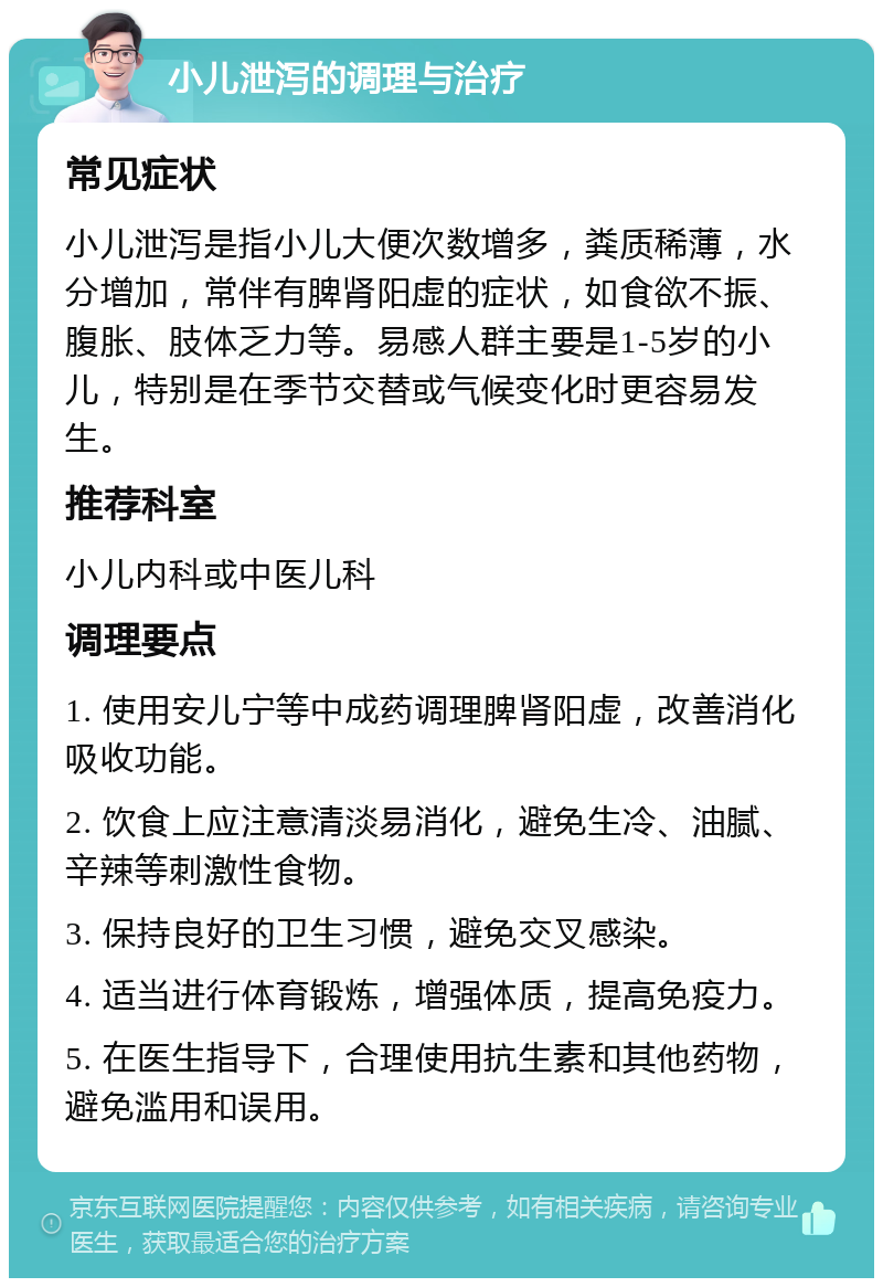 小儿泄泻的调理与治疗 常见症状 小儿泄泻是指小儿大便次数增多，粪质稀薄，水分增加，常伴有脾肾阳虚的症状，如食欲不振、腹胀、肢体乏力等。易感人群主要是1-5岁的小儿，特别是在季节交替或气候变化时更容易发生。 推荐科室 小儿内科或中医儿科 调理要点 1. 使用安儿宁等中成药调理脾肾阳虚，改善消化吸收功能。 2. 饮食上应注意清淡易消化，避免生冷、油腻、辛辣等刺激性食物。 3. 保持良好的卫生习惯，避免交叉感染。 4. 适当进行体育锻炼，增强体质，提高免疫力。 5. 在医生指导下，合理使用抗生素和其他药物，避免滥用和误用。