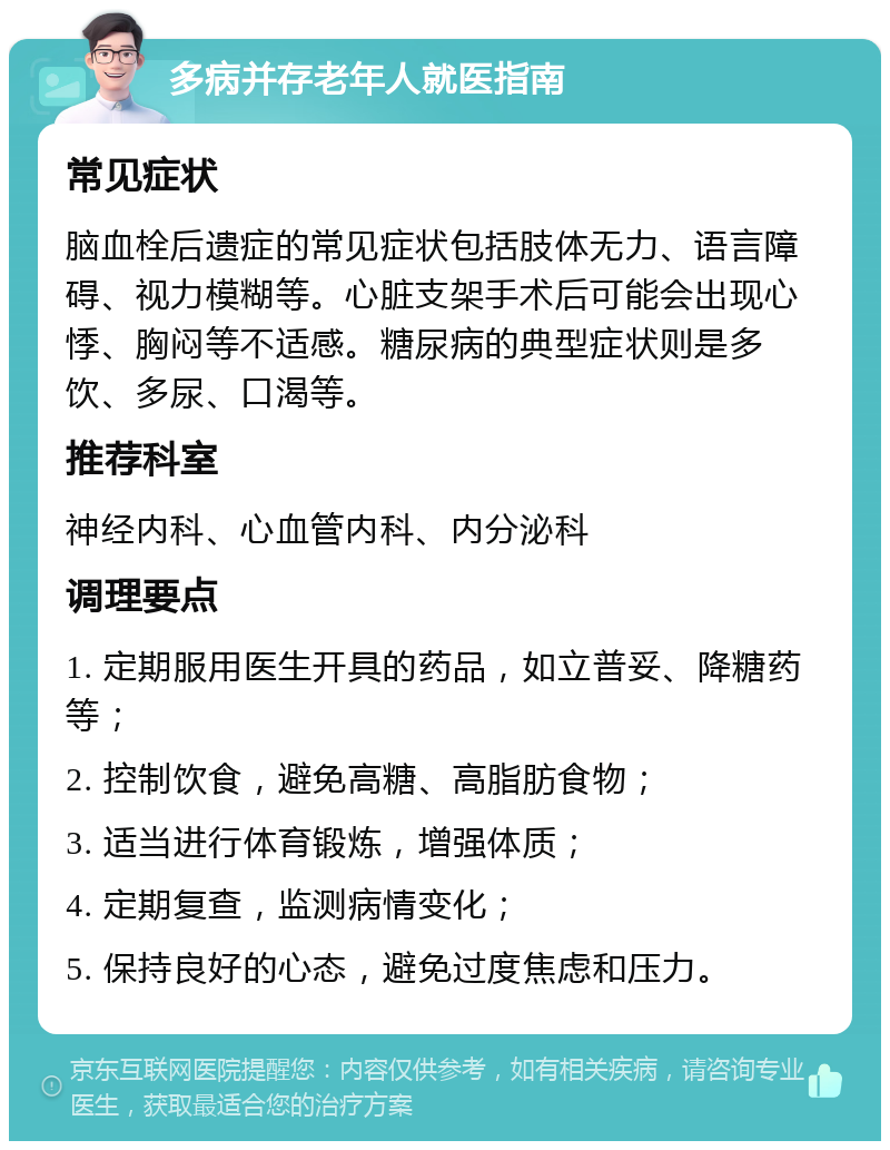 多病并存老年人就医指南 常见症状 脑血栓后遗症的常见症状包括肢体无力、语言障碍、视力模糊等。心脏支架手术后可能会出现心悸、胸闷等不适感。糖尿病的典型症状则是多饮、多尿、口渴等。 推荐科室 神经内科、心血管内科、内分泌科 调理要点 1. 定期服用医生开具的药品，如立普妥、降糖药等； 2. 控制饮食，避免高糖、高脂肪食物； 3. 适当进行体育锻炼，增强体质； 4. 定期复查，监测病情变化； 5. 保持良好的心态，避免过度焦虑和压力。