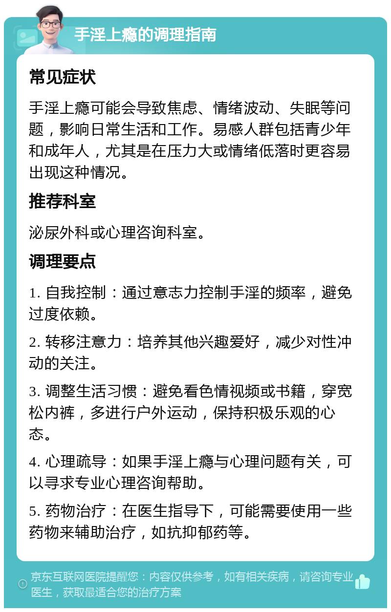 手淫上瘾的调理指南 常见症状 手淫上瘾可能会导致焦虑、情绪波动、失眠等问题，影响日常生活和工作。易感人群包括青少年和成年人，尤其是在压力大或情绪低落时更容易出现这种情况。 推荐科室 泌尿外科或心理咨询科室。 调理要点 1. 自我控制：通过意志力控制手淫的频率，避免过度依赖。 2. 转移注意力：培养其他兴趣爱好，减少对性冲动的关注。 3. 调整生活习惯：避免看色情视频或书籍，穿宽松内裤，多进行户外运动，保持积极乐观的心态。 4. 心理疏导：如果手淫上瘾与心理问题有关，可以寻求专业心理咨询帮助。 5. 药物治疗：在医生指导下，可能需要使用一些药物来辅助治疗，如抗抑郁药等。