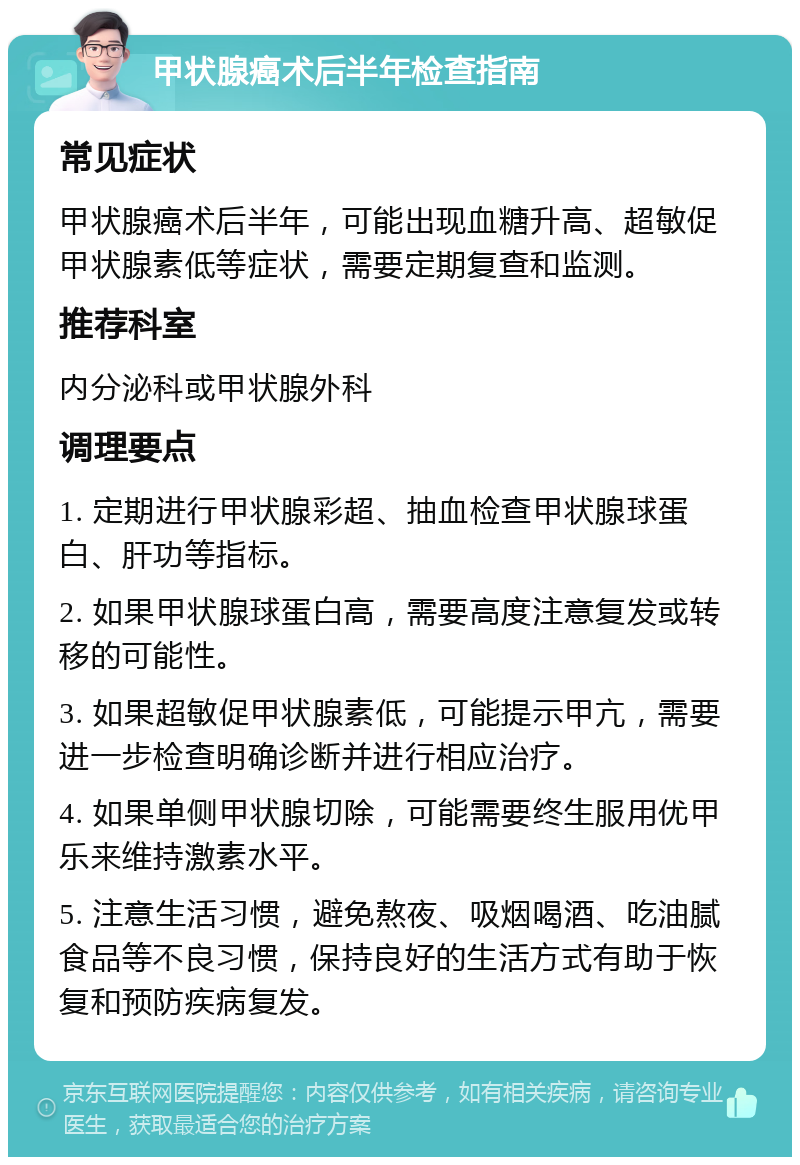 甲状腺癌术后半年检查指南 常见症状 甲状腺癌术后半年，可能出现血糖升高、超敏促甲状腺素低等症状，需要定期复查和监测。 推荐科室 内分泌科或甲状腺外科 调理要点 1. 定期进行甲状腺彩超、抽血检查甲状腺球蛋白、肝功等指标。 2. 如果甲状腺球蛋白高，需要高度注意复发或转移的可能性。 3. 如果超敏促甲状腺素低，可能提示甲亢，需要进一步检查明确诊断并进行相应治疗。 4. 如果单侧甲状腺切除，可能需要终生服用优甲乐来维持激素水平。 5. 注意生活习惯，避免熬夜、吸烟喝酒、吃油腻食品等不良习惯，保持良好的生活方式有助于恢复和预防疾病复发。