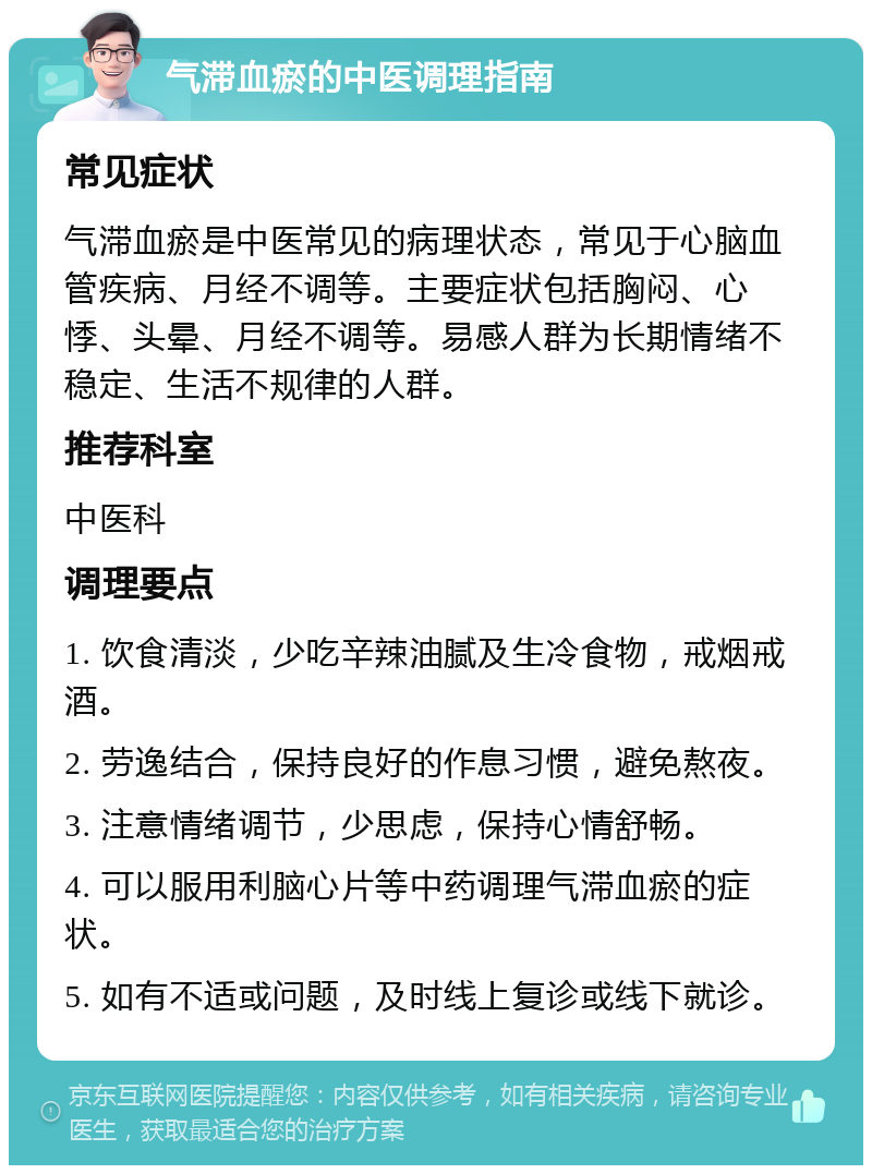 气滞血瘀的中医调理指南 常见症状 气滞血瘀是中医常见的病理状态，常见于心脑血管疾病、月经不调等。主要症状包括胸闷、心悸、头晕、月经不调等。易感人群为长期情绪不稳定、生活不规律的人群。 推荐科室 中医科 调理要点 1. 饮食清淡，少吃辛辣油腻及生冷食物，戒烟戒酒。 2. 劳逸结合，保持良好的作息习惯，避免熬夜。 3. 注意情绪调节，少思虑，保持心情舒畅。 4. 可以服用利脑心片等中药调理气滞血瘀的症状。 5. 如有不适或问题，及时线上复诊或线下就诊。