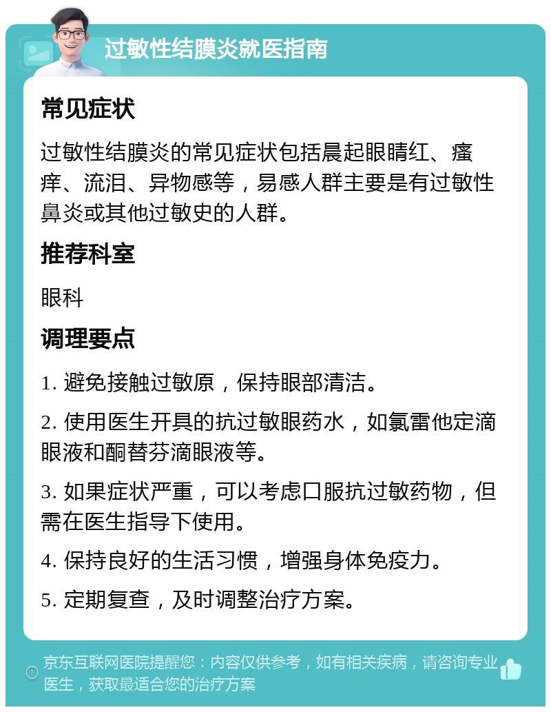 过敏性结膜炎就医指南 常见症状 过敏性结膜炎的常见症状包括晨起眼睛红、瘙痒、流泪、异物感等，易感人群主要是有过敏性鼻炎或其他过敏史的人群。 推荐科室 眼科 调理要点 1. 避免接触过敏原，保持眼部清洁。 2. 使用医生开具的抗过敏眼药水，如氯雷他定滴眼液和酮替芬滴眼液等。 3. 如果症状严重，可以考虑口服抗过敏药物，但需在医生指导下使用。 4. 保持良好的生活习惯，增强身体免疫力。 5. 定期复查，及时调整治疗方案。