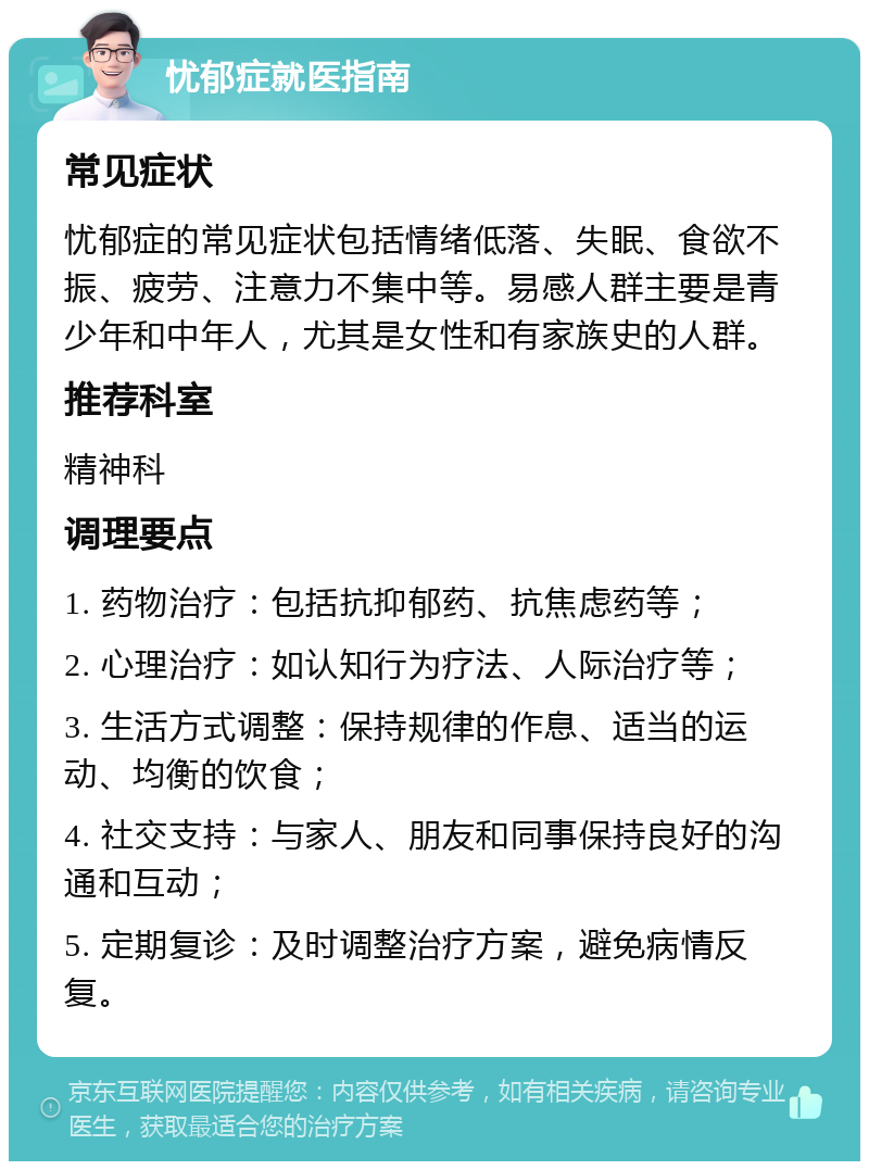 忧郁症就医指南 常见症状 忧郁症的常见症状包括情绪低落、失眠、食欲不振、疲劳、注意力不集中等。易感人群主要是青少年和中年人，尤其是女性和有家族史的人群。 推荐科室 精神科 调理要点 1. 药物治疗：包括抗抑郁药、抗焦虑药等； 2. 心理治疗：如认知行为疗法、人际治疗等； 3. 生活方式调整：保持规律的作息、适当的运动、均衡的饮食； 4. 社交支持：与家人、朋友和同事保持良好的沟通和互动； 5. 定期复诊：及时调整治疗方案，避免病情反复。