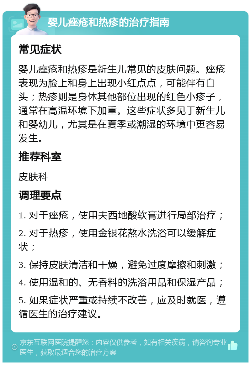 婴儿痤疮和热疹的治疗指南 常见症状 婴儿痤疮和热疹是新生儿常见的皮肤问题。痤疮表现为脸上和身上出现小红点点，可能伴有白头；热疹则是身体其他部位出现的红色小疹子，通常在高温环境下加重。这些症状多见于新生儿和婴幼儿，尤其是在夏季或潮湿的环境中更容易发生。 推荐科室 皮肤科 调理要点 1. 对于痤疮，使用夫西地酸软膏进行局部治疗； 2. 对于热疹，使用金银花熬水洗浴可以缓解症状； 3. 保持皮肤清洁和干燥，避免过度摩擦和刺激； 4. 使用温和的、无香料的洗浴用品和保湿产品； 5. 如果症状严重或持续不改善，应及时就医，遵循医生的治疗建议。