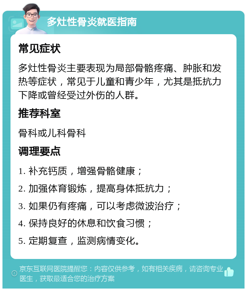 多灶性骨炎就医指南 常见症状 多灶性骨炎主要表现为局部骨骼疼痛、肿胀和发热等症状，常见于儿童和青少年，尤其是抵抗力下降或曾经受过外伤的人群。 推荐科室 骨科或儿科骨科 调理要点 1. 补充钙质，增强骨骼健康； 2. 加强体育锻炼，提高身体抵抗力； 3. 如果仍有疼痛，可以考虑微波治疗； 4. 保持良好的休息和饮食习惯； 5. 定期复查，监测病情变化。