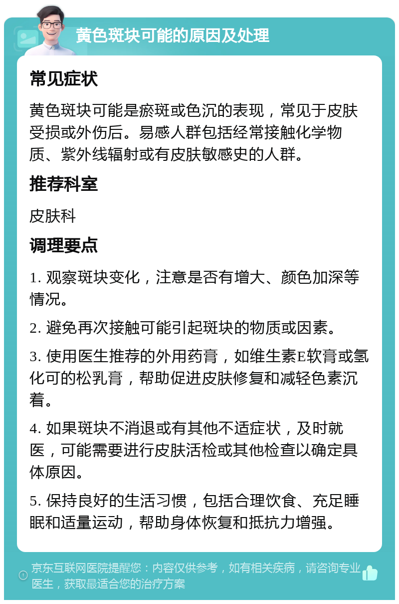 黄色斑块可能的原因及处理 常见症状 黄色斑块可能是瘀斑或色沉的表现，常见于皮肤受损或外伤后。易感人群包括经常接触化学物质、紫外线辐射或有皮肤敏感史的人群。 推荐科室 皮肤科 调理要点 1. 观察斑块变化，注意是否有增大、颜色加深等情况。 2. 避免再次接触可能引起斑块的物质或因素。 3. 使用医生推荐的外用药膏，如维生素E软膏或氢化可的松乳膏，帮助促进皮肤修复和减轻色素沉着。 4. 如果斑块不消退或有其他不适症状，及时就医，可能需要进行皮肤活检或其他检查以确定具体原因。 5. 保持良好的生活习惯，包括合理饮食、充足睡眠和适量运动，帮助身体恢复和抵抗力增强。