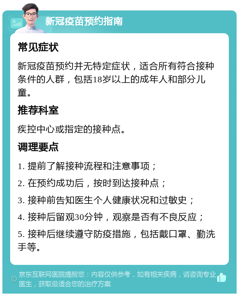 新冠疫苗预约指南 常见症状 新冠疫苗预约并无特定症状，适合所有符合接种条件的人群，包括18岁以上的成年人和部分儿童。 推荐科室 疾控中心或指定的接种点。 调理要点 1. 提前了解接种流程和注意事项； 2. 在预约成功后，按时到达接种点； 3. 接种前告知医生个人健康状况和过敏史； 4. 接种后留观30分钟，观察是否有不良反应； 5. 接种后继续遵守防疫措施，包括戴口罩、勤洗手等。