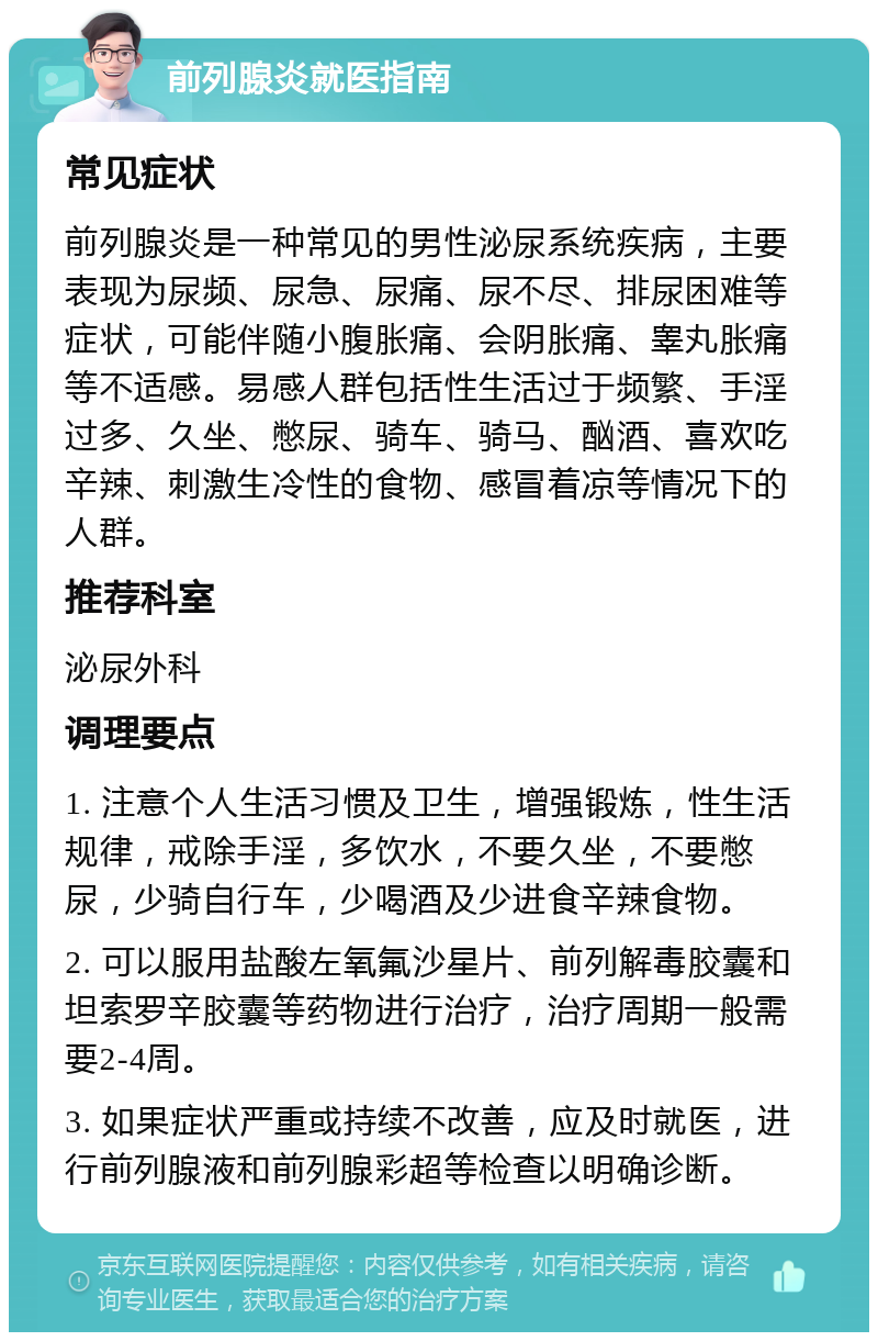 前列腺炎就医指南 常见症状 前列腺炎是一种常见的男性泌尿系统疾病，主要表现为尿频、尿急、尿痛、尿不尽、排尿困难等症状，可能伴随小腹胀痛、会阴胀痛、睾丸胀痛等不适感。易感人群包括性生活过于频繁、手淫过多、久坐、憋尿、骑车、骑马、酗酒、喜欢吃辛辣、刺激生冷性的食物、感冒着凉等情况下的人群。 推荐科室 泌尿外科 调理要点 1. 注意个人生活习惯及卫生，增强锻炼，性生活规律，戒除手淫，多饮水，不要久坐，不要憋尿，少骑自行车，少喝酒及少进食辛辣食物。 2. 可以服用盐酸左氧氟沙星片、前列解毒胶囊和坦索罗辛胶囊等药物进行治疗，治疗周期一般需要2-4周。 3. 如果症状严重或持续不改善，应及时就医，进行前列腺液和前列腺彩超等检查以明确诊断。