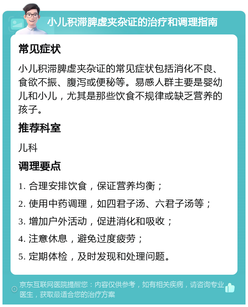 小儿积滞脾虚夹杂证的治疗和调理指南 常见症状 小儿积滞脾虚夹杂证的常见症状包括消化不良、食欲不振、腹泻或便秘等。易感人群主要是婴幼儿和小儿，尤其是那些饮食不规律或缺乏营养的孩子。 推荐科室 儿科 调理要点 1. 合理安排饮食，保证营养均衡； 2. 使用中药调理，如四君子汤、六君子汤等； 3. 增加户外活动，促进消化和吸收； 4. 注意休息，避免过度疲劳； 5. 定期体检，及时发现和处理问题。