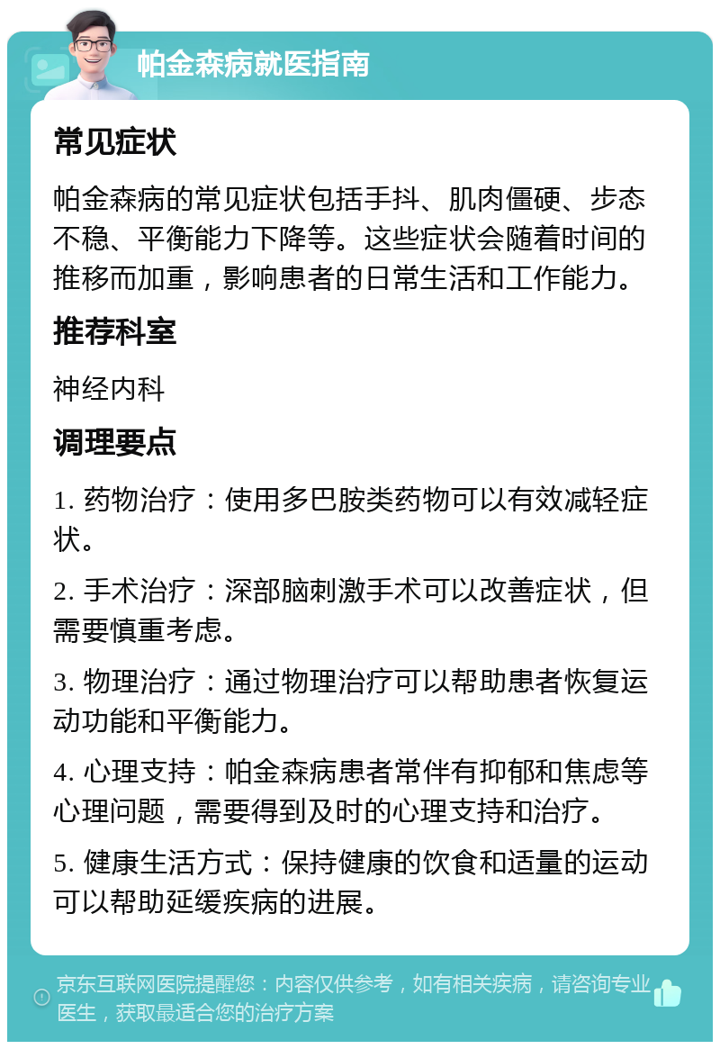 帕金森病就医指南 常见症状 帕金森病的常见症状包括手抖、肌肉僵硬、步态不稳、平衡能力下降等。这些症状会随着时间的推移而加重，影响患者的日常生活和工作能力。 推荐科室 神经内科 调理要点 1. 药物治疗：使用多巴胺类药物可以有效减轻症状。 2. 手术治疗：深部脑刺激手术可以改善症状，但需要慎重考虑。 3. 物理治疗：通过物理治疗可以帮助患者恢复运动功能和平衡能力。 4. 心理支持：帕金森病患者常伴有抑郁和焦虑等心理问题，需要得到及时的心理支持和治疗。 5. 健康生活方式：保持健康的饮食和适量的运动可以帮助延缓疾病的进展。