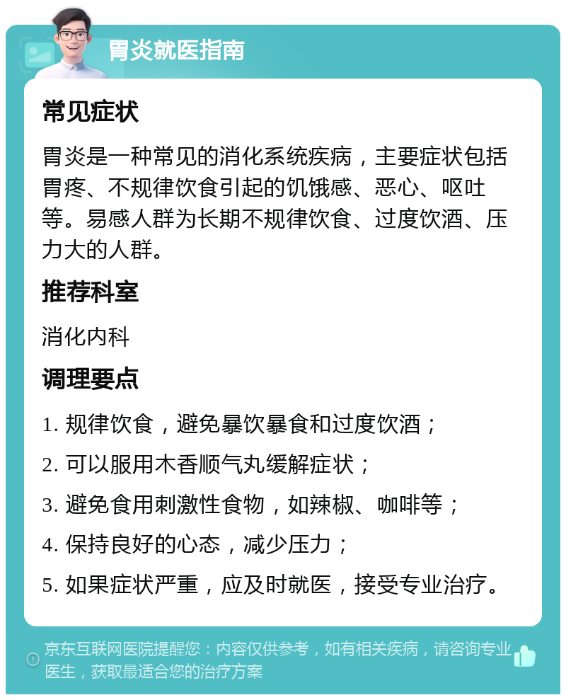 胃炎就医指南 常见症状 胃炎是一种常见的消化系统疾病，主要症状包括胃疼、不规律饮食引起的饥饿感、恶心、呕吐等。易感人群为长期不规律饮食、过度饮酒、压力大的人群。 推荐科室 消化内科 调理要点 1. 规律饮食，避免暴饮暴食和过度饮酒； 2. 可以服用木香顺气丸缓解症状； 3. 避免食用刺激性食物，如辣椒、咖啡等； 4. 保持良好的心态，减少压力； 5. 如果症状严重，应及时就医，接受专业治疗。