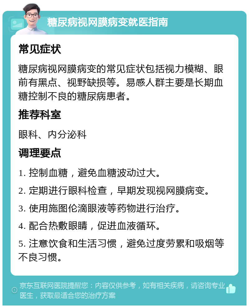 糖尿病视网膜病变就医指南 常见症状 糖尿病视网膜病变的常见症状包括视力模糊、眼前有黑点、视野缺损等。易感人群主要是长期血糖控制不良的糖尿病患者。 推荐科室 眼科、内分泌科 调理要点 1. 控制血糖，避免血糖波动过大。 2. 定期进行眼科检查，早期发现视网膜病变。 3. 使用施图伦滴眼液等药物进行治疗。 4. 配合热敷眼睛，促进血液循环。 5. 注意饮食和生活习惯，避免过度劳累和吸烟等不良习惯。