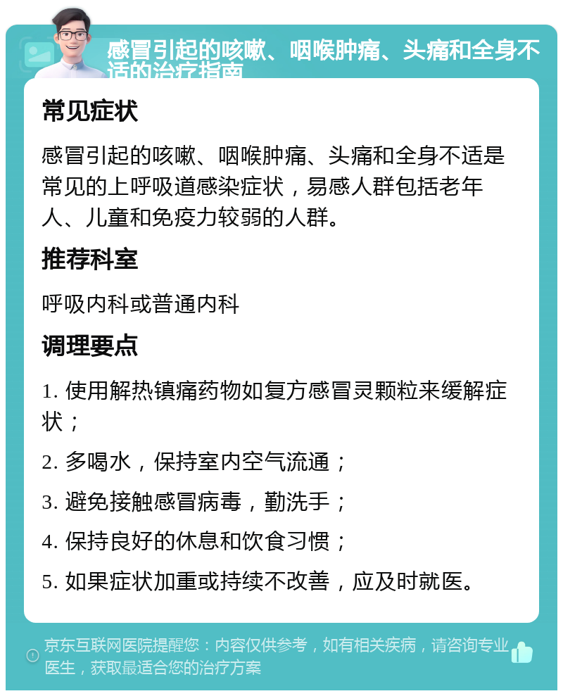 感冒引起的咳嗽、咽喉肿痛、头痛和全身不适的治疗指南 常见症状 感冒引起的咳嗽、咽喉肿痛、头痛和全身不适是常见的上呼吸道感染症状，易感人群包括老年人、儿童和免疫力较弱的人群。 推荐科室 呼吸内科或普通内科 调理要点 1. 使用解热镇痛药物如复方感冒灵颗粒来缓解症状； 2. 多喝水，保持室内空气流通； 3. 避免接触感冒病毒，勤洗手； 4. 保持良好的休息和饮食习惯； 5. 如果症状加重或持续不改善，应及时就医。