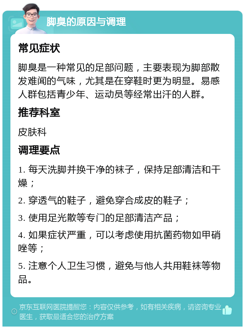 脚臭的原因与调理 常见症状 脚臭是一种常见的足部问题，主要表现为脚部散发难闻的气味，尤其是在穿鞋时更为明显。易感人群包括青少年、运动员等经常出汗的人群。 推荐科室 皮肤科 调理要点 1. 每天洗脚并换干净的袜子，保持足部清洁和干燥； 2. 穿透气的鞋子，避免穿合成皮的鞋子； 3. 使用足光散等专门的足部清洁产品； 4. 如果症状严重，可以考虑使用抗菌药物如甲硝唑等； 5. 注意个人卫生习惯，避免与他人共用鞋袜等物品。