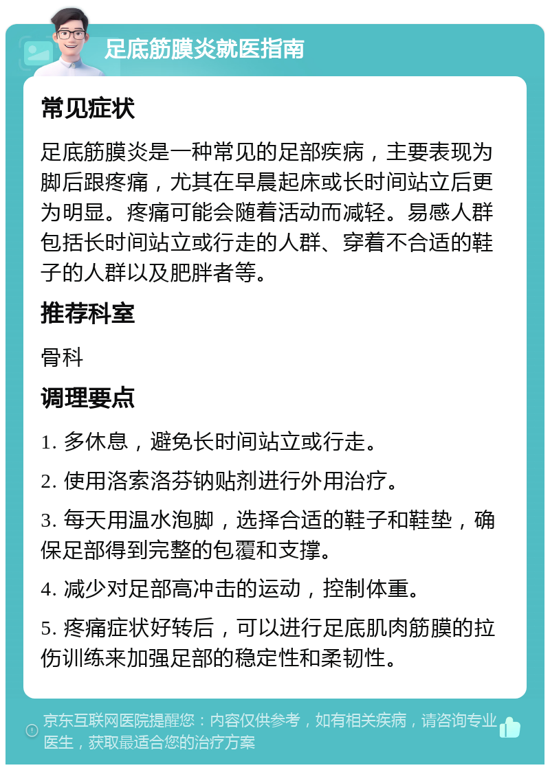 足底筋膜炎就医指南 常见症状 足底筋膜炎是一种常见的足部疾病，主要表现为脚后跟疼痛，尤其在早晨起床或长时间站立后更为明显。疼痛可能会随着活动而减轻。易感人群包括长时间站立或行走的人群、穿着不合适的鞋子的人群以及肥胖者等。 推荐科室 骨科 调理要点 1. 多休息，避免长时间站立或行走。 2. 使用洛索洛芬钠贴剂进行外用治疗。 3. 每天用温水泡脚，选择合适的鞋子和鞋垫，确保足部得到完整的包覆和支撑。 4. 减少对足部高冲击的运动，控制体重。 5. 疼痛症状好转后，可以进行足底肌肉筋膜的拉伤训练来加强足部的稳定性和柔韧性。