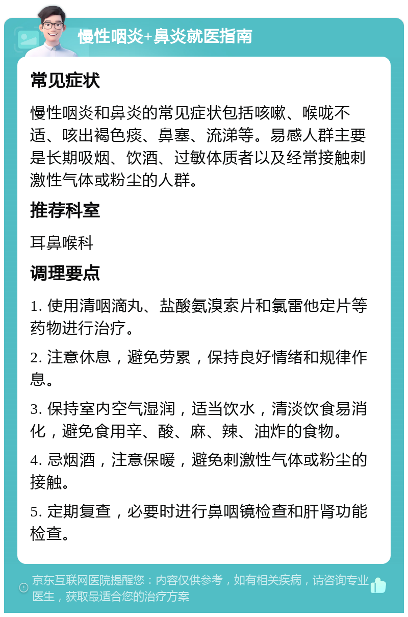 慢性咽炎+鼻炎就医指南 常见症状 慢性咽炎和鼻炎的常见症状包括咳嗽、喉咙不适、咳出褐色痰、鼻塞、流涕等。易感人群主要是长期吸烟、饮酒、过敏体质者以及经常接触刺激性气体或粉尘的人群。 推荐科室 耳鼻喉科 调理要点 1. 使用清咽滴丸、盐酸氨溴索片和氯雷他定片等药物进行治疗。 2. 注意休息，避免劳累，保持良好情绪和规律作息。 3. 保持室内空气湿润，适当饮水，清淡饮食易消化，避免食用辛、酸、麻、辣、油炸的食物。 4. 忌烟酒，注意保暖，避免刺激性气体或粉尘的接触。 5. 定期复查，必要时进行鼻咽镜检查和肝肾功能检查。