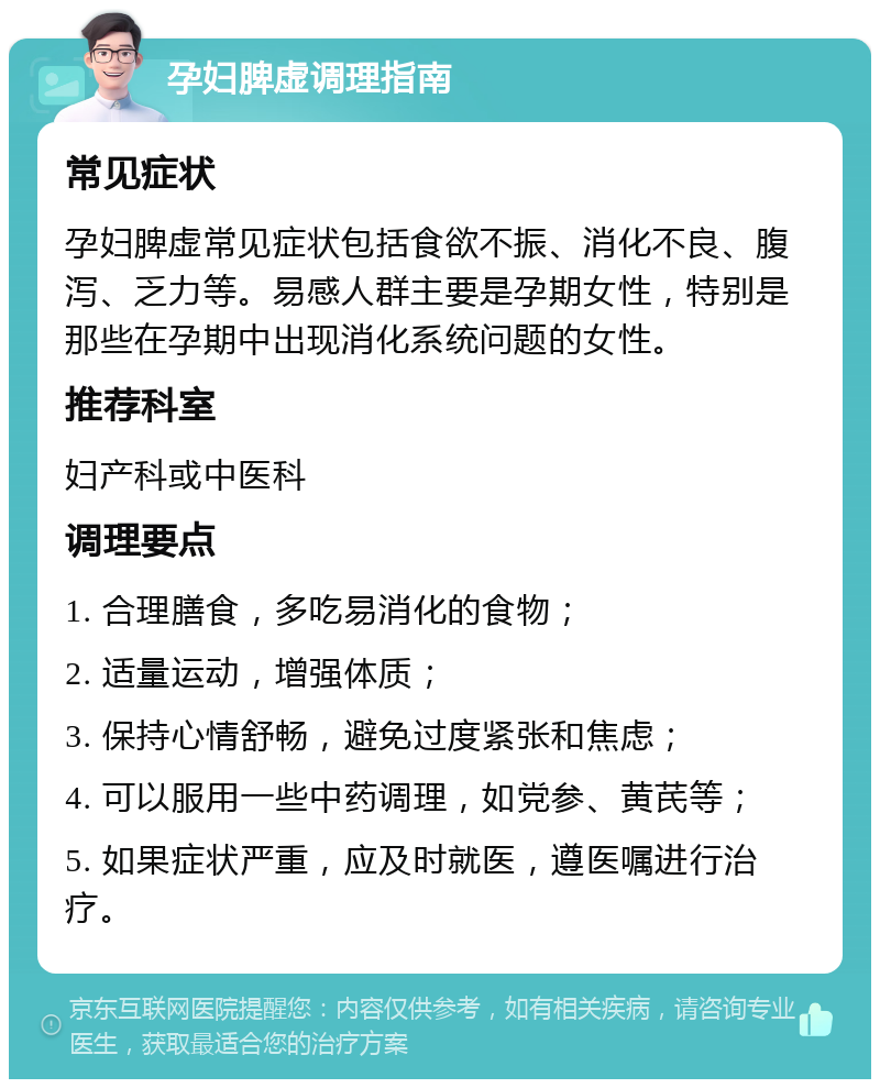 孕妇脾虚调理指南 常见症状 孕妇脾虚常见症状包括食欲不振、消化不良、腹泻、乏力等。易感人群主要是孕期女性，特别是那些在孕期中出现消化系统问题的女性。 推荐科室 妇产科或中医科 调理要点 1. 合理膳食，多吃易消化的食物； 2. 适量运动，增强体质； 3. 保持心情舒畅，避免过度紧张和焦虑； 4. 可以服用一些中药调理，如党参、黄芪等； 5. 如果症状严重，应及时就医，遵医嘱进行治疗。