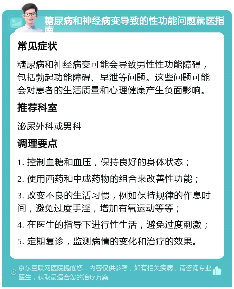 糖尿病和神经病变导致的性功能问题就医指南 常见症状 糖尿病和神经病变可能会导致男性性功能障碍，包括勃起功能障碍、早泄等问题。这些问题可能会对患者的生活质量和心理健康产生负面影响。 推荐科室 泌尿外科或男科 调理要点 1. 控制血糖和血压，保持良好的身体状态； 2. 使用西药和中成药物的组合来改善性功能； 3. 改变不良的生活习惯，例如保持规律的作息时间，避免过度手淫，增加有氧运动等等； 4. 在医生的指导下进行性生活，避免过度刺激； 5. 定期复诊，监测病情的变化和治疗的效果。