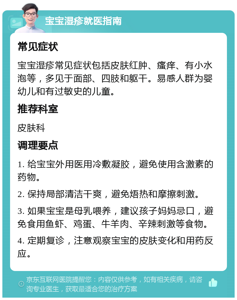 宝宝湿疹就医指南 常见症状 宝宝湿疹常见症状包括皮肤红肿、瘙痒、有小水泡等，多见于面部、四肢和躯干。易感人群为婴幼儿和有过敏史的儿童。 推荐科室 皮肤科 调理要点 1. 给宝宝外用医用冷敷凝胶，避免使用含激素的药物。 2. 保持局部清洁干爽，避免焐热和摩擦刺激。 3. 如果宝宝是母乳喂养，建议孩子妈妈忌口，避免食用鱼虾、鸡蛋、牛羊肉、辛辣刺激等食物。 4. 定期复诊，注意观察宝宝的皮肤变化和用药反应。