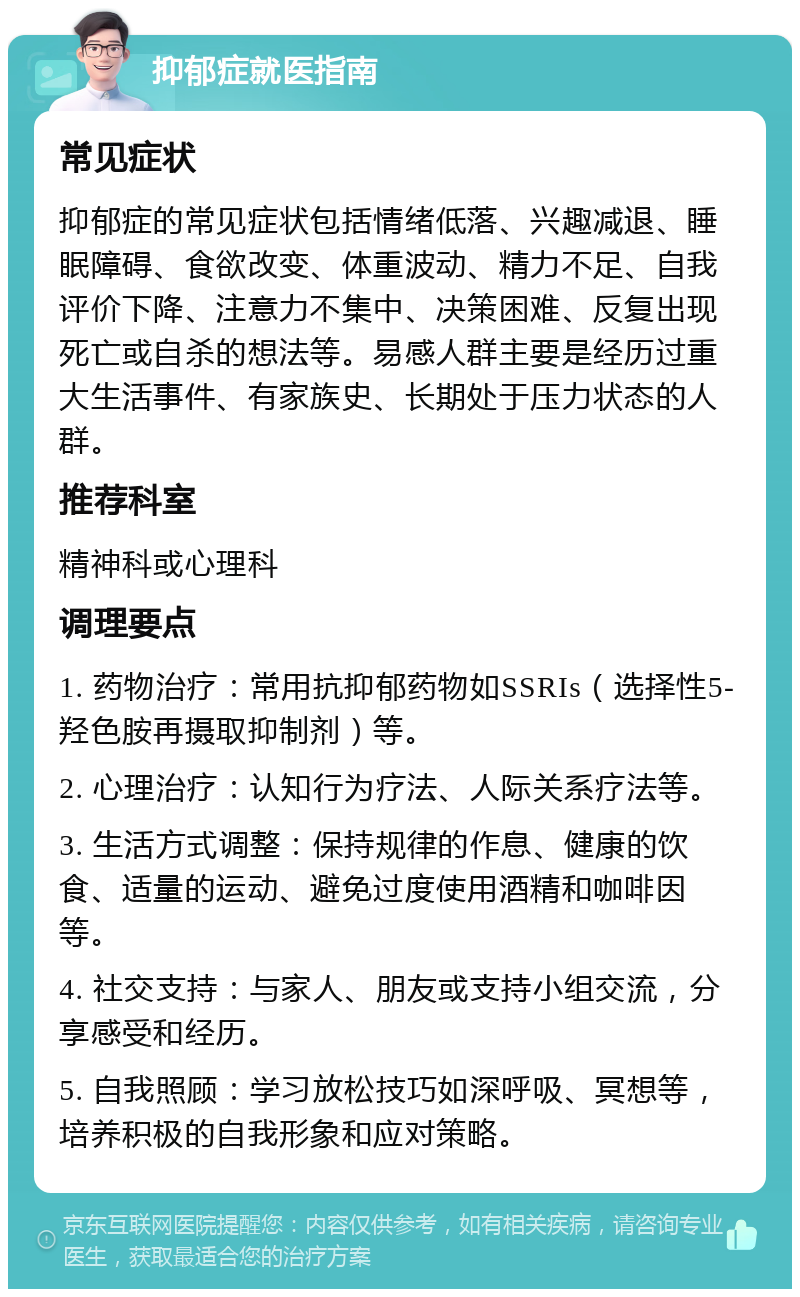 抑郁症就医指南 常见症状 抑郁症的常见症状包括情绪低落、兴趣减退、睡眠障碍、食欲改变、体重波动、精力不足、自我评价下降、注意力不集中、决策困难、反复出现死亡或自杀的想法等。易感人群主要是经历过重大生活事件、有家族史、长期处于压力状态的人群。 推荐科室 精神科或心理科 调理要点 1. 药物治疗：常用抗抑郁药物如SSRIs（选择性5-羟色胺再摄取抑制剂）等。 2. 心理治疗：认知行为疗法、人际关系疗法等。 3. 生活方式调整：保持规律的作息、健康的饮食、适量的运动、避免过度使用酒精和咖啡因等。 4. 社交支持：与家人、朋友或支持小组交流，分享感受和经历。 5. 自我照顾：学习放松技巧如深呼吸、冥想等，培养积极的自我形象和应对策略。