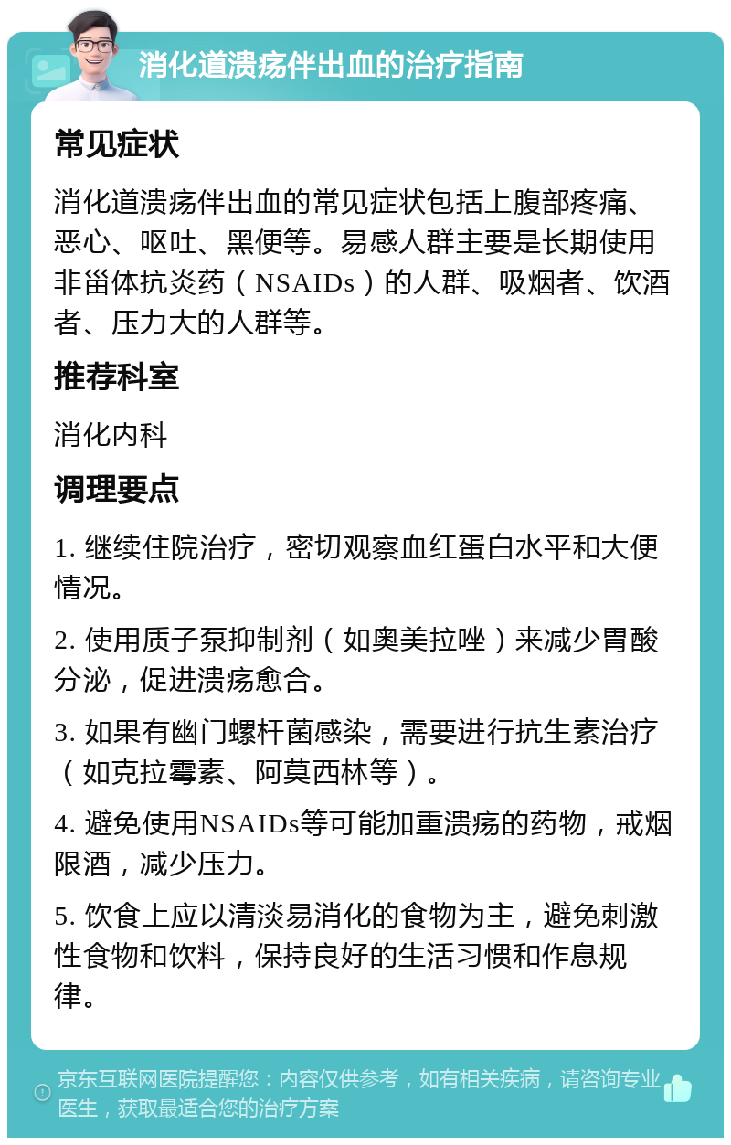 消化道溃疡伴出血的治疗指南 常见症状 消化道溃疡伴出血的常见症状包括上腹部疼痛、恶心、呕吐、黑便等。易感人群主要是长期使用非甾体抗炎药（NSAIDs）的人群、吸烟者、饮酒者、压力大的人群等。 推荐科室 消化内科 调理要点 1. 继续住院治疗，密切观察血红蛋白水平和大便情况。 2. 使用质子泵抑制剂（如奥美拉唑）来减少胃酸分泌，促进溃疡愈合。 3. 如果有幽门螺杆菌感染，需要进行抗生素治疗（如克拉霉素、阿莫西林等）。 4. 避免使用NSAIDs等可能加重溃疡的药物，戒烟限酒，减少压力。 5. 饮食上应以清淡易消化的食物为主，避免刺激性食物和饮料，保持良好的生活习惯和作息规律。