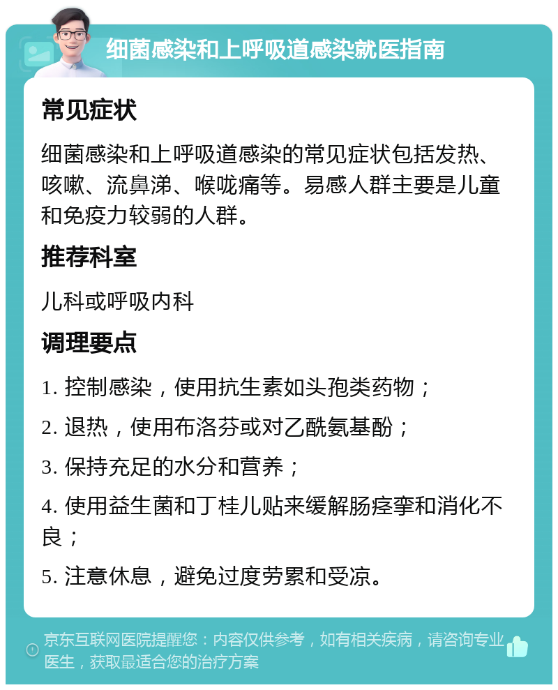 细菌感染和上呼吸道感染就医指南 常见症状 细菌感染和上呼吸道感染的常见症状包括发热、咳嗽、流鼻涕、喉咙痛等。易感人群主要是儿童和免疫力较弱的人群。 推荐科室 儿科或呼吸内科 调理要点 1. 控制感染，使用抗生素如头孢类药物； 2. 退热，使用布洛芬或对乙酰氨基酚； 3. 保持充足的水分和营养； 4. 使用益生菌和丁桂儿贴来缓解肠痉挛和消化不良； 5. 注意休息，避免过度劳累和受凉。